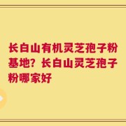 长白山有机灵芝孢子粉基地？长白山灵芝孢子粉哪家好