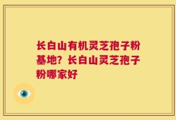 长白山有机灵芝孢子粉基地？长白山灵芝孢子粉哪家好