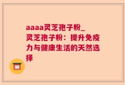 aaaa灵芝孢子粉_灵芝孢子粉：提升免疫力与健康生活的天然选择