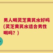 男人喝灵芝黄芪水好吗(灵芝黄芪水适合男性喝吗？)