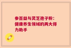 参百益与灵芝孢子粉：健康养生领域的两大得力助手