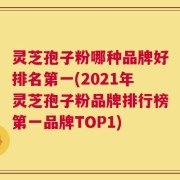 灵芝孢子粉哪种品牌好排名第一(2021年灵芝孢子粉品牌排行榜第一品牌TOP1)