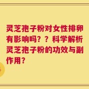 灵芝孢子粉对女性排卵有影响吗？？科学解析灵芝孢子粉的功效与副作用？