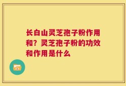 长白山灵芝孢子粉作用和？灵芝孢子粉的功效和作用是什么