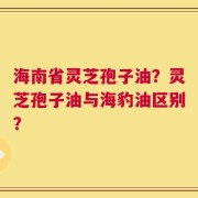海南省灵芝孢子油？灵芝孢子油与海豹油区别？