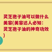 灵芝孢子油可以做什么美容(美容达人必知：灵芝孢子油的神奇功效)