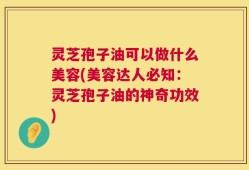 灵芝孢子油可以做什么美容(美容达人必知：灵芝孢子油的神奇功效)