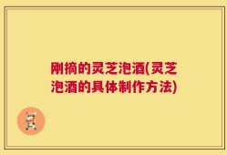 刚摘的灵芝泡酒(灵芝泡酒的具体制作方法)