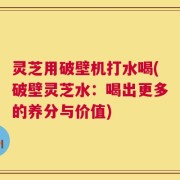 灵芝用破壁机打水喝(破壁灵芝水：喝出更多的养分与价值)