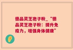 德品灵芝孢子粉_“德品灵芝孢子粉：提升免疫力，增强身体健康”