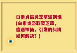 白素贞偷灵芝草遇到谁(白素贞盗取灵芝草，遭遇神仙，引发的纠纷如何解决？)