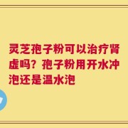 灵芝孢子粉可以治疗肾虚吗？孢子粉用开水冲泡还是温水泡