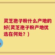 灵芝孢子粉什么产地的好(灵芝孢子粉产地优选在何处？)