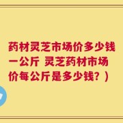 药材灵芝市场价多少钱一公斤 灵芝药材市场价每公斤是多少钱？)