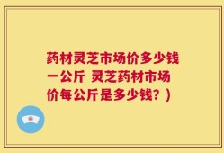 药材灵芝市场价多少钱一公斤 灵芝药材市场价每公斤是多少钱？)