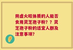 阴虚火旺体质的人能否食用灵芝孢子粉？？灵芝孢子粉的适宜人群及注意事项？