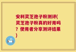 安利灵芝孢子粉测评(灵芝孢子粉真的好用吗？使用者分享测评结果)