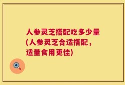 人参灵芝搭配吃多少量(人参灵芝合适搭配，适量食用更佳)