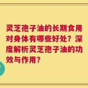 灵芝孢子油的长期食用对身体有哪些好处？深度解析灵芝孢子油的功效与作用？
