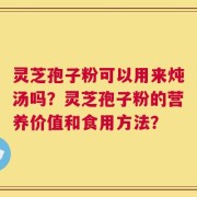 灵芝孢子粉可以用来炖汤吗？灵芝孢子粉的营养价值和食用方法？