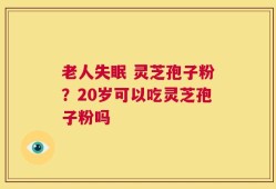 老人失眠 灵芝孢子粉？20岁可以吃灵芝孢子粉吗
