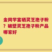 金同学富硒灵芝孢子粉？破壁灵芝孢子粉产品哪家好