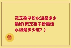 灵芝孢子粉水温是多少最好(灵芝孢子粉最佳水温是多少度？)