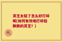 灵芝太轻了怎么好打碎呢(如何有效地打碎轻飘飘的灵芝？)