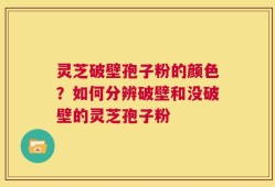 灵芝破壁孢子粉的颜色？如何分辨破壁和没破壁的灵芝孢子粉