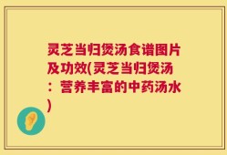 灵芝当归煲汤食谱图片及功效(灵芝当归煲汤：营养丰富的中药汤水)