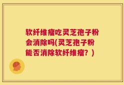 软纤维瘤吃灵芝孢子粉会消除吗(灵芝孢子粉能否消除软纤维瘤？)