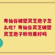 寿仙谷破壁灵芝孢子怎么吃？寿仙谷灵芝破壁灵芝孢子粉效果好吗