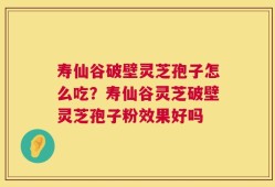 寿仙谷破壁灵芝孢子怎么吃？寿仙谷灵芝破壁灵芝孢子粉效果好吗