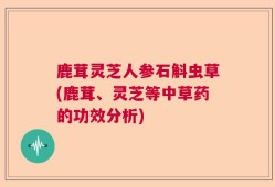 鹿茸灵芝人参石斛虫草(鹿茸、灵芝等中草药的功效分析)