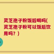 灵芝孢子粉饭后喝吗(灵芝孢子粉可以饭后饮用吗？)