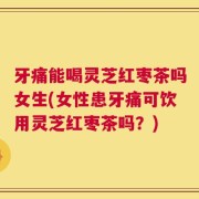 牙痛能喝灵芝红枣茶吗女生(女性患牙痛可饮用灵芝红枣茶吗？)