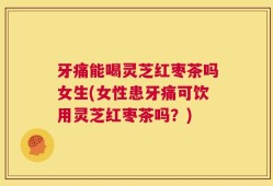 牙痛能喝灵芝红枣茶吗女生(女性患牙痛可饮用灵芝红枣茶吗？)