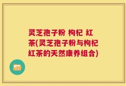 灵芝孢子粉 枸杞 红茶(灵芝孢子粉与枸杞红茶的天然康养组合)