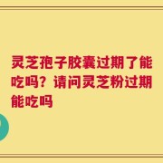 灵芝孢子胶囊过期了能吃吗？请问灵芝粉过期能吃吗