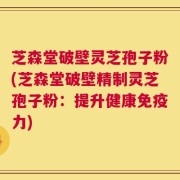 芝森堂破壁灵芝孢子粉(芝森堂破壁精制灵芝孢子粉：提升健康免疫力)