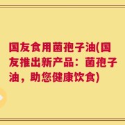 国友食用菌孢子油(国友推出新产品：菌孢子油，助您健康饮食)