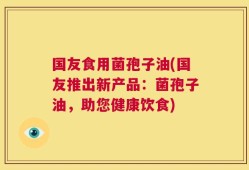 国友食用菌孢子油(国友推出新产品：菌孢子油，助您健康饮食)