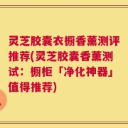 灵芝胶囊衣橱香薰测评推荐(灵芝胶囊香薰测试：橱柜「净化神器」值得推荐)