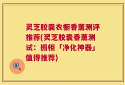 灵芝胶囊衣橱香薰测评推荐(灵芝胶囊香薰测试：橱柜「净化神器」值得推荐)