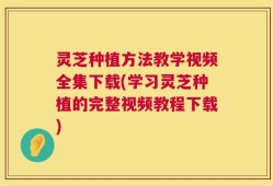 灵芝种植方法教学视频全集下载(学习灵芝种植的完整视频教程下载)