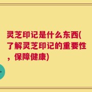 灵芝印记是什么东西(了解灵芝印记的重要性，保障健康)