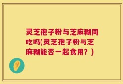 灵芝孢子粉与芝麻糊同吃吗(灵芝孢子粉与芝麻糊能否一起食用？)