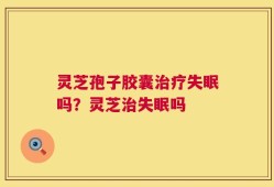 灵芝孢子胶囊治疗失眠吗？灵芝治失眠吗