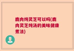 鹿肉炖灵芝可以吗(鹿肉灵芝炖汤的美味健康煮法)