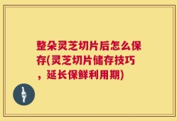 整朵灵芝切片后怎么保存(灵芝切片储存技巧，延长保鲜利用期)